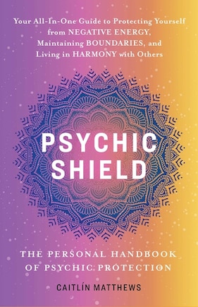 Psychic Shield: The Personal Handbook of Psychic Protection: Your All-In-One Guide to Protecting Yourself from Negative Energy, Maintaining Boundaries, and Living in Harmony with Others