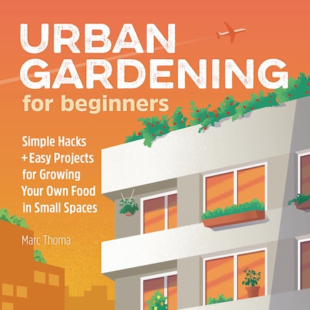 Urban Gardening For Beginners: Simple Hacks And Easy Projects For Growing Your Own Food In Small Spaces