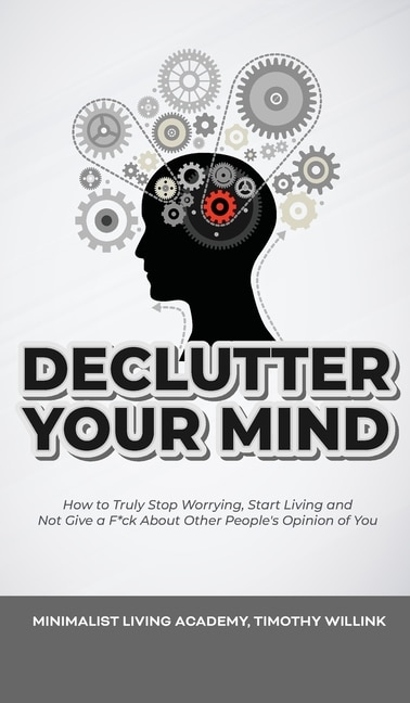 Declutter Your Mind: How To Truly Stop Worrying, Start Living And Not Give A F*ck About Other People's Opinion Of You