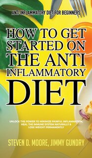 Anti Inflammatory Diet For Beginners - How To Get Started On The Anti Inflammatory Diet: Unlock The Power To Minimize Painful Inflammation, Heal The Immune System Naturally & Lose Weight P