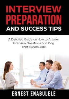 Interview Preparation And Success Tips: : A Detailed Guide On How To Answer Interview Questions And Bag That Dream Job!