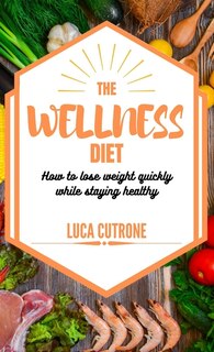 The Wellness Diet: How To Lose Weight Quickly While Staying Healthy