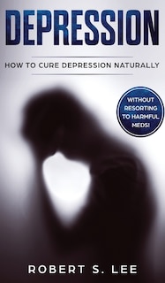 Depression: How To Cure Depression Naturally Without Resorting To Harmful Meds