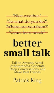 Better Small Talk: Talk To Anyone, Avoid Awkwardness, Generate Deep Conversations, And Make Real Friends