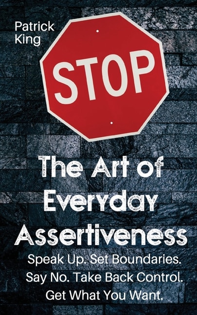 The Art Of Everyday Assertiveness: Speak Up. Set Boundaries. Say No. Take Back Control. Get What You Want