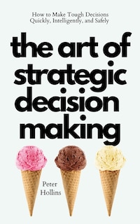 The Art of Strategic Decision-Making: How to Make Tough Decisions Quickly, Intelligently, and Safely