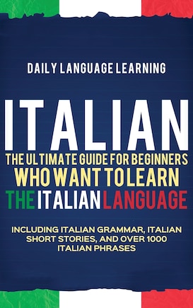 Italian: The Ultimate Guide for Beginners Who Want to Learn the Italian Language, Including Italian Grammar, Italian Short Stories, and Over 1000 Italian Phrases