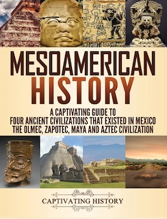 Mesoamerican History: A Captivating Guide to Four Ancient Civilizations that Existed in Mexico - The Olmec, Zapotec, Maya and Aztec Civilization