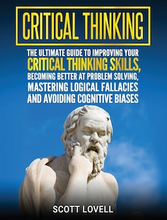 Critical Thinking: The Ultimate Guide to Improving Your Critical Thinking Skills, Becoming Better at Problem Solving, Mastering Logical Fallacies and Avoiding Cognitive Biases