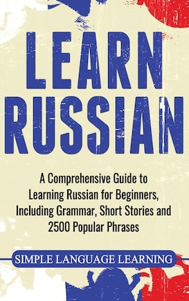 Learn Russian: A Comprehensive Guide to Learning Russian for Beginners, Including Grammar, Short Stories and 2500 Popular Phrases