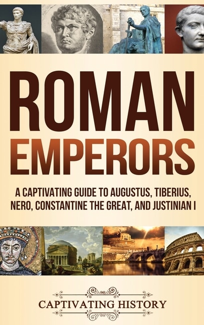 Roman Emperors: A Captivating Guide to Augustus, Tiberius, Nero, Constantine the Great, and Justinian I