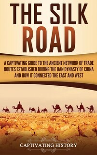The Silk Road: A Captivating Guide to the Ancient Network of Trade Routes Established during the Han Dynasty of China and How It Connected the East and West