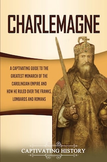 Charlemagne: A Captivating Guide to the Greatest Monarch of the Carolingian Empire and How He Ruled over the Franks, Lombards, and Romans