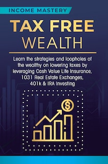 Tax Free Wealth: Learn the strategies and loopholes of the wealthy on lowering taxes by leveraging Cash Value Life Insurance, 1031 Real Estate Exchanges, 401k & IRA Investing