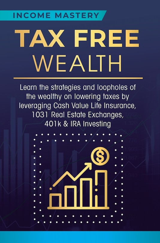 Tax Free Wealth: Learn the strategies and loopholes of the wealthy on lowering taxes by leveraging Cash Value Life Insurance, 1031 Real Estate Exchanges, 401k & IRA Investing