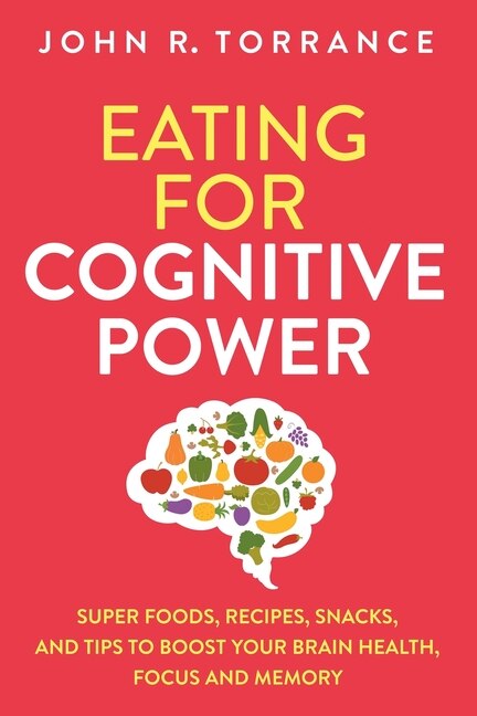 Eating for Cognitive Power: Super Foods, Recipes, Snacks, and Tips to Boost Your Brain Health, Focus and Memory