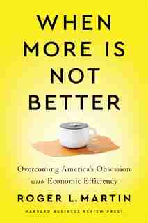 When More Is Not Better: Overcoming America's Obsession With Economic Efficiency by Roger L. Martin