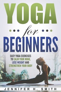 Yoga For Beginners: Easy Yoga Exercises To Calm Your Mind, Lose Weight And Strengthen Your Body