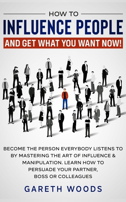 How to Influence People and Get What You Want: Now Become The Person Everybody Listens to by Mastering the Art of Influence & Manipulation. Learn How to Persuade Your Partner, Boss or Colleagues