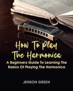 How To Play The Harmonica: A Beginners Guide To Learning The Basics Of Playing The Harmonica