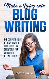 Make a Living With Blog Writing: The Complete Guide to How to Write Blog Posts That Clients Pay for and Where to Find Clients