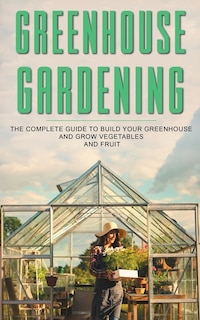 Greenhouse Gardening: The Complete Guide To Build Your Greenhouse And Grow Vegetables And Fruit