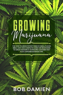 Growing Marijuana: The How to Grow Potent Weed in Small Places Bible. Easy and Complete Guide for Beginners to Grow Indoors & Outdoors Cannabis Fast plus Cannabis Business Tips.