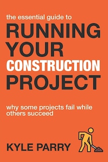 The Essential Guide To Running Your Construction Project: Why Some Projects Fail While Others Succeed