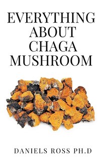 Everything about Chaga Mushroom: Everything You Need TO Know About The Most Potent Medicinal Mushroom: History, Cultivation, Uses, Edibles, Recipe and Health Benefits