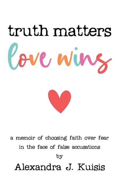 Truth Matters, Love Wins: A Memoir Of Choosing Faith Over Fear In The Face Of False Accusations