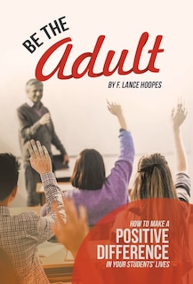 Be the Adult: How to Make a Positive Difference in Your Students' Lives