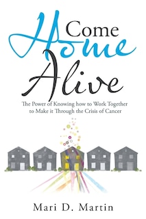 Come Home Alive: The Power Of Knowing How To Work Together To Make It Through The Crisis Of Cancer