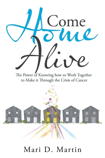 Come Home Alive: The Power Of Knowing How To Work Together To Make It Through The Crisis Of Cancer