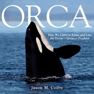 Orca: How We Came to Know and Love the Ocean's Greatest Predator