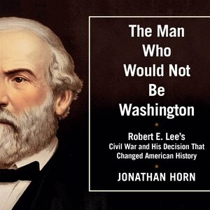 The Man Who Would Not Be Washington: Robert E. Lee's Civil War and His Decision That Changed American History