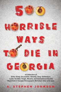 500 Horrible Ways to Die in Georgia: A Collection of Grim, Grisly, Gruesome, Ghastly, Gory, Grotesque, Lurid, Terrible, Tragic, Bizarre, and Sensational Deaths Reported in Georgia Newspapers Between 1820 and 1920