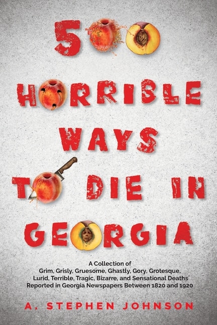 500 Horrible Ways to Die in Georgia: A Collection of Grim, Grisly, Gruesome, Ghastly, Gory, Grotesque, Lurid, Terrible, Tragic, Bizarre, and Sensational Deaths Reported in Georgia Newspapers Between 1820 and 1920