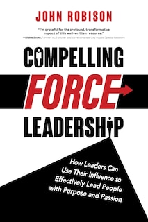 Compelling Force Leadership: How Leaders Can Use Their Influence to Effectively Lead People with Purpose and Passion