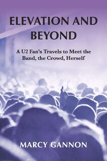 Elevation And Beyond: A U2 Fan's Travels To Meet The Band, The Crowd, Herself