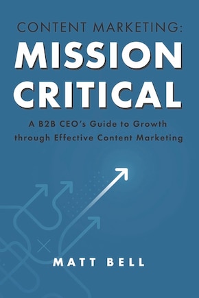 Content Marketing: Mission Critical: A B2B CEO’s Guide to Growth through Effective Content Marketing