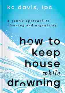 How To Keep House While Drowning: A Gentle Approach To Cleaning And Organizing by Kc Davis
