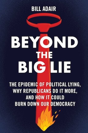 Beyond the Big Lie: The Epidemic of Political Lying, Why Republicans Do It More, and How It Could Burn Down Our Democracy