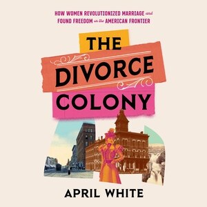 The Divorce Colony: How Women Revolutionized Marriage And Found Freedom On The American Frontier