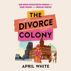 The Divorce Colony: How Women Revolutionized Marriage And Found Freedom On The American Frontier