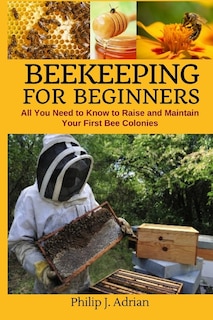 Beekeeping for Beginners: All You Need to Know to Raise and Maintain Your First Bee Colonies.