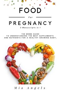 Food for Pregnancy 3 Manuscripts in 1: The Moms Guide to Understanding the Best Supplements and Nutrients for A Healthy Growing Baby