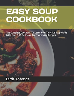 Easy Soup Cookbook: The Complete Cookbook To Learn How To Make Soup Guide With Over 100 Delicious And Tasty Soup Recipes