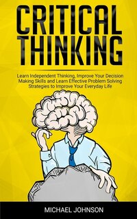 Critical Thinking: Learn Independent Thinking, Improve Your Decision Making Skills and Learn Effective Problem Solving Strategies to Improve Your Everyday Life