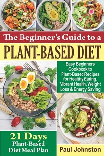 The Beginner's Guide to a Plant-Based Diet: Easy Beginners Cookbook to Plant-Based Recipes for Healthy Eating, Vibrant Health, Weight Loss and Energy Saving