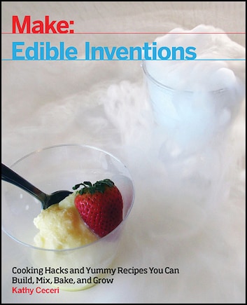 Edible Inventions: Cooking Hacks And Yummy Recipes You Can Build, Mix, Bake, And Grow